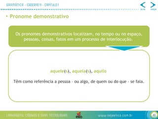 40
• Pronome demonstrativo
Os pronomes demonstrativos localizam, no tempo ou no espaço,
pessoas, coisas, fatos em um processo de interlocução.
aquele(s), aquela(s), aquilo
Têm como referência a pessoa – ou algo, de quem ou do que – se fala.
 