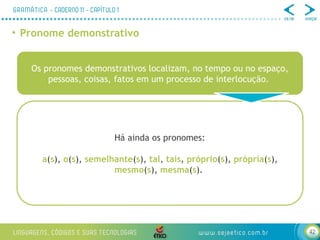 42
• Pronome demonstrativo
Os pronomes demonstrativos localizam, no tempo ou no espaço,
pessoas, coisas, fatos em um processo de interlocução.
Há ainda os pronomes:
a(s), o(s), semelhante(s), tal, tais, próprio(s), própria(s),
mesmo(s), mesma(s).
 