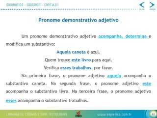 43
Pronome demonstrativo adjetivo
Um pronome demonstrativo adjetivo acompanha, determina e
modifica um substantivo:
Aquela caneta é azul.
Quem trouxe este livro para aqui.
Verifica esses trabalhos, por favor.
Na primeira frase, o pronome adjetivo aquela acompanha o
substantivo caneta. Na segunda frase, o pronome adjetivo este
acompanha o substantivo livro. Na terceira frase, o pronome adjetivo
esses acompanha o substantivo trabalhos.
 