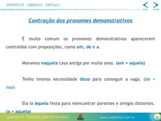 46
Contração dos pronomes demonstrativos
É muito comum os pronomes demonstrativos aparecerem
contraídos com preposições, como em, de e a.
Moramos naquela casa antiga por muito anos. (em + aquela)
Tenho imensa necessidade disso para conseguir a vaga. (de +
isso)
Ela ia àquela festa para reencontrar parentes e amigos distantes.
(a + aquela)
 