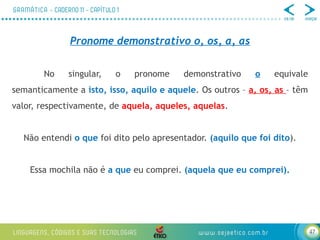 47
Pronome demonstrativo o, os, a, as
No singular, o pronome demonstrativo o equivale
semanticamente a isto, isso, aquilo e aquele. Os outros – a, os, as – têm
valor, respectivamente, de aquela, aqueles, aquelas.
Não entendi o que foi dito pelo apresentador. (aquilo que foi dito).
Essa mochila não é a que eu comprei. (aquela que eu comprei).
 