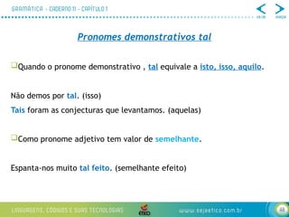 48
Pronomes demonstrativos tal
Quando o pronome demonstrativo , tal equivale a isto, isso, aquilo.
Não demos por tal. (isso)
Tais foram as conjecturas que levantamos. (aquelas)
Como pronome adjetivo tem valor de semelhante.
Espanta-nos muito tal feito. (semelhante efeito)
 