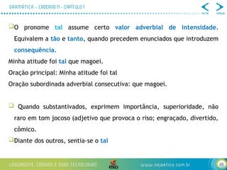 49
O pronome tal assume certo valor adverbial de intensidade.
Equivalem a tão e tanto, quando precedem enunciados que introduzem
consequência.
Minha atitude foi tal que magoei.
Oração principal: Minha atitude foi tal
Oração subordinada adverbial consecutiva: que magoei.
 Quando substantivados, exprimem importância, superioridade, não
raro em tom jocoso (adjetivo que provoca o riso; engraçado, divertido,
cômico.
Diante dos outros, sentia-se o tal
 