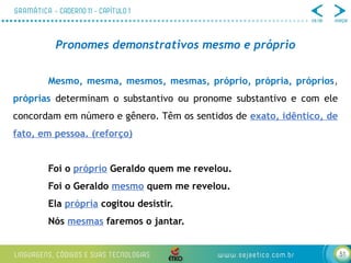 51
Pronomes demonstrativos mesmo e próprio
Mesmo, mesma, mesmos, mesmas, próprio, própria, próprios,
próprias determinam o substantivo ou pronome substantivo e com ele
concordam em número e gênero. Têm os sentidos de exato, idêntico, de
fato, em pessoa. (reforço)
Foi o próprio Geraldo quem me revelou.
Foi o Geraldo mesmo quem me revelou.
Ela própria cogitou desistir.
Nós mesmas faremos o jantar.
 