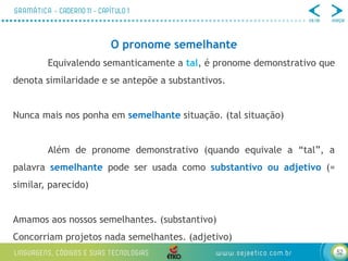 52
O pronome semelhante
Equivalendo semanticamente a tal, é pronome demonstrativo que
denota similaridade e se antepõe a substantivos.
Nunca mais nos ponha em semelhante situação. (tal situação)
Além de pronome demonstrativo (quando equivale a “tal”, a
palavra semelhante pode ser usada como substantivo ou adjetivo (=
similar, parecido)
Amamos aos nossos semelhantes. (substantivo)
Concorriam projetos nada semelhantes. (adjetivo)
 