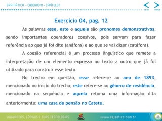 58
Exercício 04, pag. 12
As palavras esse, este e aquele são pronomes demonstrativos,
sendo importantes operadores coesivos, pois servem para fazer
referência ao que já foi dito (anáfora) e ao que se vai dizer (catáfora).
A coesão referencial é um processo linguístico que remete a
interpretação de um elemento expresso no texto a outro que já foi
utilizado para construir esse texto.
No trecho em questão, esse refere-se ao ano de 1893,
mencionado no início do trecho; este refere-se ao gênero de residência,
mencionado na sequência e aquela retoma uma informação dita
anteriormente: uma casa de pensão no Catete.
 