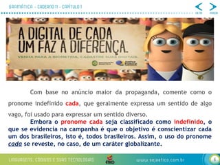 6
Com base no anúncio maior da propaganda, comente como o
pronome indefinido cada, que geralmente expressa um sentido de algo
vago, foi usado para expressar um sentido diverso.
Embora o pronome cada seja classificado como indefinido, o
que se evidencia na campanha é que o objetivo é conscientizar cada
um dos brasileiros, isto é, todos brasileiros. Assim, o uso do pronome
cada se reveste, no caso, de um caráter globalizante.
 