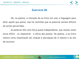 61
Exercício 06
Há, no poema, a intenção do eu lírico em usar a linguagem para
dizer aquilo que pensa, mas há caminhos que as palavras tornam difíceis
de serem percorridos.
As palavras têm uma força quase independente, que muitas vezes
torna difícil – ou impossível – o ofício dos poetas. No poema, o eu lírico
mostra certa inquietação em relação à percepção de si mesmo e ao ato
de escrever.
 