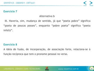 62
Exercício 7
Alternativa b
III. Haveria, sim, mudança de sentido, já que “poeta pobre” significa
“poeta de poucas posses”, enquanto “pobre poeta” significa “poeta
infeliz”.
Exercício 8
A ideia de fusão, de incorporação, de associação forte, relaciona-se à
função recíproca que tem o pronome pessoal no verso.
 