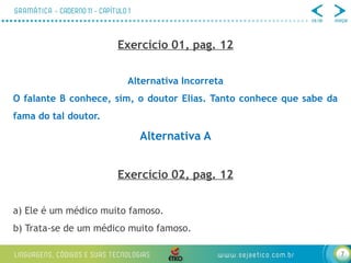 7
Exercício 01, pag. 12
Alternativa Incorreta
O falante B conhece, sim, o doutor Elias. Tanto conhece que sabe da
fama do tal doutor.
Alternativa A
Exercício 02, pag. 12
a) Ele é um médico muito famoso.
b) Trata-se de um médico muito famoso.
 