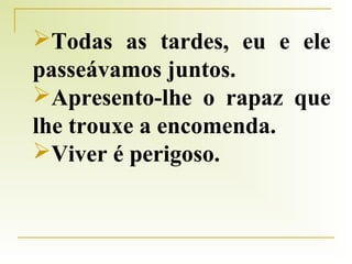 Todas as tardes, eu e ele
passeávamos juntos.
Apresento-lhe o rapaz que
lhe trouxe a encomenda.
Viver é perigoso.

 
