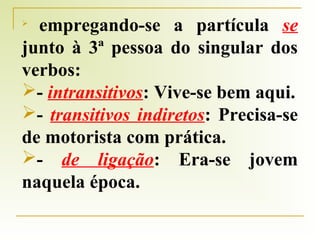 empregando-se a partícula se
junto à 3ª pessoa do singular dos
verbos:
- intransitivos: Vive-se bem aqui.
- transitivos indiretos: Precisa-se
de motorista com prática.
- de ligação: Era-se jovem
naquela época.


 