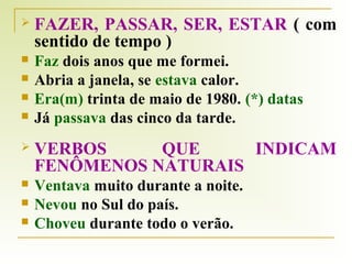 

FAZER, PASSAR, SER, ESTAR ( com
sentido de tempo )



Faz dois anos que me formei.
Abria a janela, se estava calor.
Era(m) trinta de maio de 1980. (*) datas
Já passava das cinco da tarde.







VERBOS
QUE
INDICAM
FENÔMENOS NATURAIS



Ventava muito durante a noite.
Nevou no Sul do país.
Choveu durante todo o verão.




 