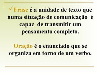 Frase é a unidade de texto que
numa situação de comunicação é
capaz de transmitir um
pensamento completo.
Oração é o enunciado que se
organiza em torno de um verbo.

 