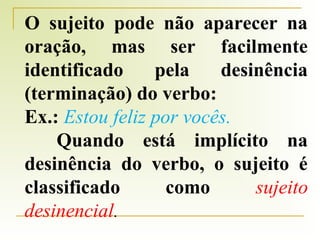 O sujeito pode não aparecer na
oração, mas ser facilmente
identificado
pela
desinência
(terminação) do verbo:
Ex.: Estou feliz por vocês.
Quando está implícito na
desinência do verbo, o sujeito é
classificado
como
sujeito
desinencial.

 