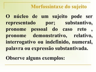 Morfossintaxe do sujeito
O núcleo de um sujeito pode ser
representado
por;
substantivo,
pronome pessoal do caso reto ,
pronome demonstrativo, relativo,
interrogativo ou indefinido, numeral,
palavra ou expressão substantivada.
Observe alguns exemplos:

 