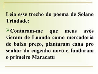 Leia esse trecho do poema de Solano
Trindade:
Contaram-me que meus avós
vieram de Luanda como mercadoria
de baixo preço, plantaram cana pro
senhor do engenho novo e fundaram
o primeiro Maracatu

 