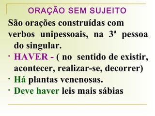 ORAÇÃO SEM SUJEITO

São orações construídas com
verbos unipessoais, na 3ª pessoa
do singular.
• HAVER - ( no sentido de existir,
acontecer, realizar-se, decorrer)
• Há plantas venenosas.
• Deve haver leis mais sábias

 