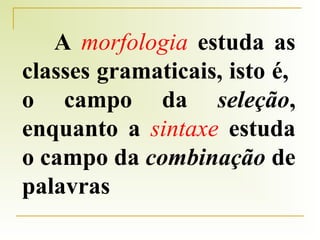 A morfologia estuda as
classes gramaticais, isto é,
o campo da seleção,
enquanto a sintaxe estuda
o campo da combinação de
palavras

 