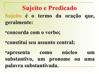 Sujeito e Predicado
Sujeito é o termo da oração que,
geralmente:
•concorda com o verbo;
•constitui seu assunto central;
•apresenta
como
núcleo
um
substantivo, um pronome ou uma
palavra substantivada.

 