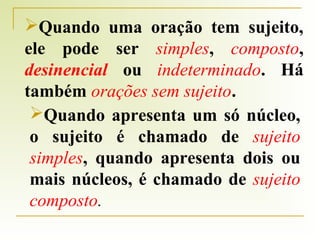 Quando uma oração tem sujeito,
ele pode ser simples, composto,
desinencial ou indeterminado. Há
também orações sem sujeito.
Quando apresenta um só núcleo,
o sujeito é chamado de sujeito
simples, quando apresenta dois ou
mais núcleos, é chamado de sujeito
composto.

 