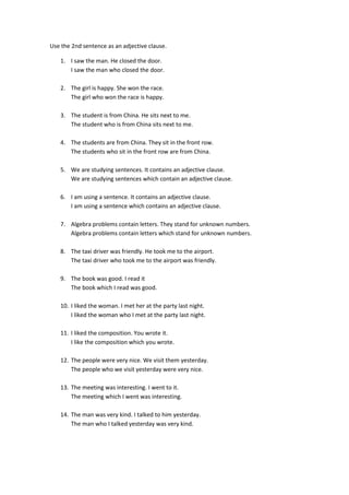 Use the 2nd sentence as an adjective clause.<br />I saw the man. He closed the door.<br />I saw the man who closed the door.<br />The girl is happy. She won the race.<br />The girl who won the race is happy.<br />The student is from China. He sits next to me.<br />The student who is from China sits next to me.<br />The students are from China. They sit in the front row.<br />The students who sit in the front row are from China.<br />We are studying sentences. It contains an adjective clause.<br />We are studying sentences which contain an adjective clause.<br />I am using a sentence. It contains an adjective clause.<br />I am using a sentence which contains an adjective clause.<br />Algebra problems contain letters. They stand for unknown numbers.<br />Algebra problems contain letters which stand for unknown numbers.<br />The taxi driver was friendly. He took me to the airport.<br />The taxi driver who took me to the airport was friendly.<br />The book was good. I read it<br />The book which I read was good.<br />I liked the woman. I met her at the party last night.<br />I liked the woman who I met at the party last night.<br />I liked the composition. You wrote it.<br />I like the composition which you wrote.<br />The people were very nice. We visit them yesterday.<br />The people who we visit yesterday were very nice.<br />The meeting was interesting. I went to it.<br />The meeting which I went was interesting.<br />The man was very kind. I talked to him yesterday.<br />The man who I talked yesterday was very kind.<br />The city was beautiful. We spent our vacation there.<br />The city where we spent our vacation was beautiful.<br />That is the restaurant. I will meet you there.<br />That is the restaurant where I will meet you.<br />The town is small. I grew up there.<br />The town where I grew up is small.<br />That is the drawer. I keep my jewelry there.<br />That is the drawer where I keep my jewelry.<br />Monday is the day. We will come then.<br />Monday is the day when we will come.<br />7:05 is the time. My plane arrives then.<br />7:05 is the time when my plane arrives.<br />1960 is the year. The revolution took place.<br />1960 is the year when the revolution took place.<br />July is the month. The weather is usually the hottest then.<br />July is the month when the weather is usually the hottest.<br />The students who did not come to class yesterday explained their absence to the teacher.<br />The students did not come to class yesterday. Explained their absence to the teacher.<br />The geologist who lectured at Browing Hall last night predicts another earthquake.<br />The geologist predicts another earthquake. He lectured it at Browing Hall.<br />Dr. Fields who lectured at Browing Hall last night predicted another earthquake.<br />Dr. Fields predict another earthquake. He predicted it at Browing Hall last night.<br />The rice which we had for dinner last night was very good.<br />The rice was very good. We had it for dinner last night.<br />Rice which is grown in many countries is a staple food for throughout much of the world.<br />Rice is a staple food for throughout much of the world. It is grown in many countries.<br />Mr. Brown whose son won the spelling contest is very proud of his son´s achievement.<br />Mr. Brown is very proud of his son’s achievement. His son won the spelling contest.<br />