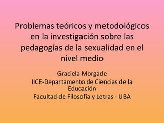 Problemas teóricos y metodológicos en la investigación sobre las pedagogías de la sexualidad en el nivel medio Graciela Morgade IICE-Departamento de Ciencias de la Educación Facultad de Filosofía y Letras - UBA 
