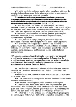 morgadodeontologia.blogspot.com profmorgado@gmail.com
3
VIII - dirigir-se diretamente aos magistrados nas salas e gabinetes de
trabalho, independentemente de horário previamente marcado ou outra
condição, observando-se a ordem de chegada;
IX - sustentar oralmente as razões de qualquer recurso ou
processo, nas sessões de julgamento, após o voto do relator, em
instância judicial ou administrativa, pelo prazo de quinze minutos,
salvo se prazo maior for concedido; (ADIN 1.127-8)
X - usar da palavra, pela ordem, em qualquer juízo ou tribunal,
mediante intervenção sumária, para esclarecer equívoco ou dúvida surgida
em relação a fatos, documentos ou afirmações que influam no julgamento,
bem como para replicar acusação ou censura que lhe forem feitas;
XI - reclamar, verbalmente ou por escrito, perante qualquer juízo,
tribunal ou autoridade, contra a inobservância de preceito de lei,
regulamento ou regimento;
XII - falar, sentado ou em pé, em juízo, tribunal ou órgão de
deliberação coletiva da Administração Pública ou do Poder Legislativo;
XIII - examinar, em qualquer órgão dos Poderes Judiciário e
Legislativo, ou da Administração Pública em geral, autos de processos
findos ou em andamento, mesmo sem procuração, quando não estejam
sujeitos a sigilo, assegurada a obtenção de cópias, podendo tomar
apontamentos;
XIV - examinar, em qualquer instituição responsável por conduzir
investigação, mesmo sem procuração, autos de flagrante e de
investigações de qualquer natureza, findos ou em andamento, ainda
que conclusos à autoridade, podendo copiar peças e tomar
apontamentos, em meio físico ou digital;
XV - ter vista dos processos judiciais ou administrativos de qualquer
natureza, em cartório ou na repartição competente, ou retirá-los pelos
prazos legais;
XVI - retirar autos de processos findos, mesmo sem procuração, pelo
prazo de dez dias;
XVII - ser publicamente desagravado, quando ofendido no exercício da
profissão ou em razão dela;
XVIII - usar os símbolos privativos da profissão de advogado;
XIX - recusar-se a depor como testemunha em processo no qual
funcionou ou deva funcionar, ou sobre fato relacionado com pessoa de
quem seja ou foi advogado, mesmo quando autorizado ou solicitado pelo
constituinte, bem como sobre fato que constitua sigilo profissional;
XX - retirar-se do recinto onde se encontre aguardando pregão para
ato judicial, após trinta minutos do horário designado e ao qual ainda não
 
