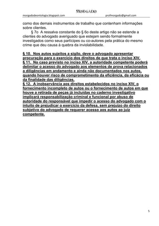 morgadodeontologia.blogspot.com profmorgado@gmail.com
5
como dos demais instrumentos de trabalho que contenham informações
sobre clientes.
§ 7o A ressalva constante do § 6o deste artigo não se estende a
clientes do advogado averiguado que estejam sendo formalmente
investigados como seus partícipes ou co-autores pela prática do mesmo
crime que deu causa à quebra da inviolabilidade.
§ 10. Nos autos sujeitos a sigilo, deve o advogado apresentar
procuração para o exercício dos direitos de que trata o inciso XIV.
§ 11. No caso previsto no inciso XIV, a autoridade competente poderá
delimitar o acesso do advogado aos elementos de prova relacionados
a diligências em andamento e ainda não documentados nos autos,
quando houver risco de comprometimento da eficiência, da eficácia ou
da finalidade das diligências.
§ 12. A inobservância aos direitos estabelecidos no inciso XIV, o
fornecimento incompleto de autos ou o fornecimento de autos em que
houve a retirada de peças já incluídas no caderno investigativo
implicará responsabilização criminal e funcional por abuso de
autoridade do responsável que impedir o acesso do advogado com o
intuito de prejudicar o exercício da defesa, sem prejuízo do direito
subjetivo do advogado de requerer acesso aos autos ao juiz
competente.
 