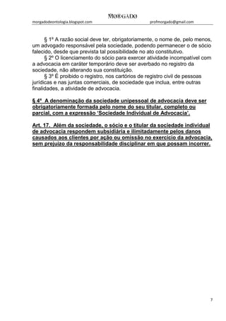 morgadodeontologia.blogspot.com profmorgado@gmail.com
7
§ 1º A razão social deve ter, obrigatoriamente, o nome de, pelo menos,
um advogado responsável pela sociedade, podendo permanecer o de sócio
falecido, desde que prevista tal possibilidade no ato constitutivo.
§ 2º O licenciamento do sócio para exercer atividade incompatível com
a advocacia em caráter temporário deve ser averbado no registro da
sociedade, não alterando sua constituição.
§ 3º É proibido o registro, nos cartórios de registro civil de pessoas
jurídicas e nas juntas comerciais, de sociedade que inclua, entre outras
finalidades, a atividade de advocacia.
§ 4º A denominação da sociedade unipessoal de advocacia deve ser
obrigatoriamente formada pelo nome do seu titular, completo ou
parcial, com a expressão ‘Sociedade Individual de Advocacia’.
Art. 17. Além da sociedade, o sócio e o titular da sociedade individual
de advocacia respondem subsidiária e ilimitadamente pelos danos
causados aos clientes por ação ou omissão no exercício da advocacia,
sem prejuízo da responsabilidade disciplinar em que possam incorrer.
 