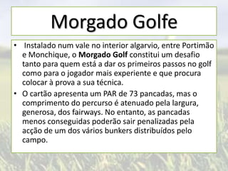 Morgado Golfe
• Instalado num vale no interior algarvio, entre Portimão
e Monchique, o Morgado Golf constitui um desafio
tanto para quem está a dar os primeiros passos no golf
como para o jogador mais experiente e que procura
colocar à prova a sua técnica.
• O cartão apresenta um PAR de 73 pancadas, mas o
comprimento do percurso é atenuado pela largura,
generosa, dos fairways. No entanto, as pancadas
menos conseguidas poderão sair penalizadas pela
acção de um dos vários bunkers distribuídos pelo
campo.

 