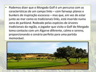 • Podemos dizer que o Morgado Golf é um percurso com as
características de um campo links – com fairways planos e
bunkers de inspiração escocesa – mas que, em vez de estar
junto ao mar como os tradicionais links, está inserido numa
zona de parkland. Rodeado pelas espécies de árvores
tradicionais da região, o jogador que visita o Golf do Morgado
toma contacto com um Algarve diferente, calmo e sereno,
proporcionando o cenário perfeito para uma partida
memorável.

 