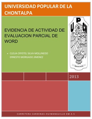 UNIVERSIDAD POPULAR DE LA
CHONTALPA
EVIDENCIA DE ACTIVIDAD DE
EVALUACION PARCIAL DE
WORD
CLELIA CRYSTEL SILVA MOLLINEDO
ERNESTO MORGADO JIMENEZ

2013

CARRETERA CARDENAS-HUIMANGUILLO KM.3.5

 