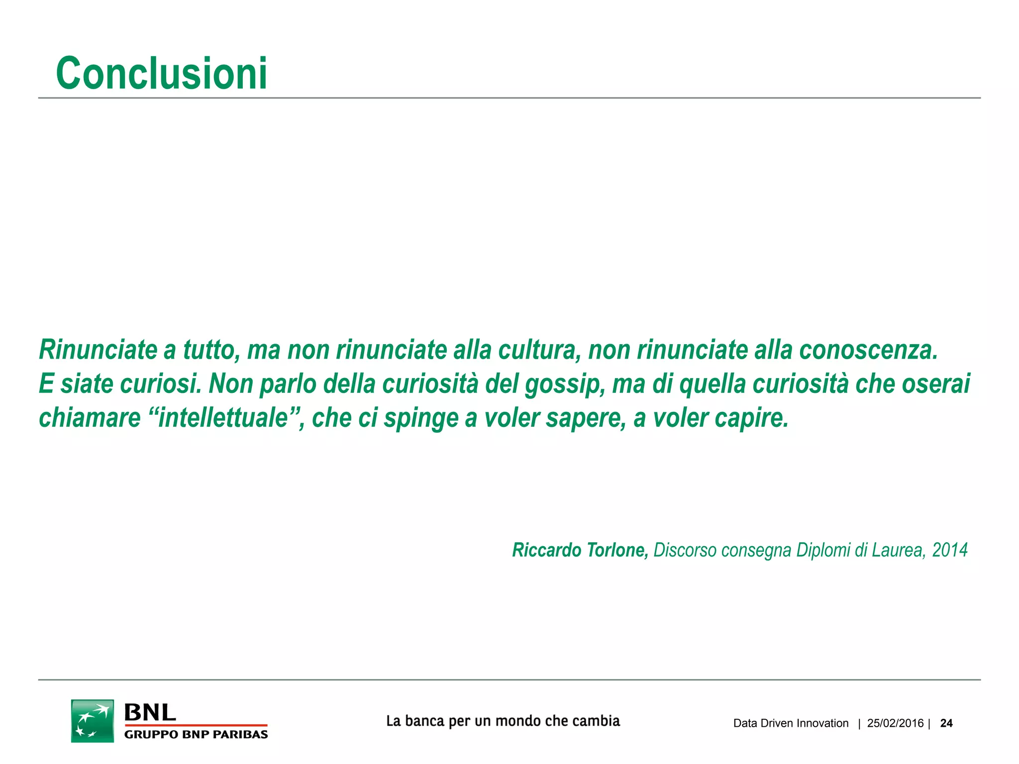 Rinunciate a tutto, ma non rinunciate alla cultura, non rinunciate alla conoscenza.
E siate curiosi. Non parlo della curiosità del gossip, ma di quella curiosità che oserai
chiamare “intellettuale”, che ci spinge a voler sapere, a voler capire.
| 25/02/2016 |Data Driven Innovation 24
Conclusioni
Riccardo Torlone, Discorso consegna Diplomi di Laurea, 2014
 