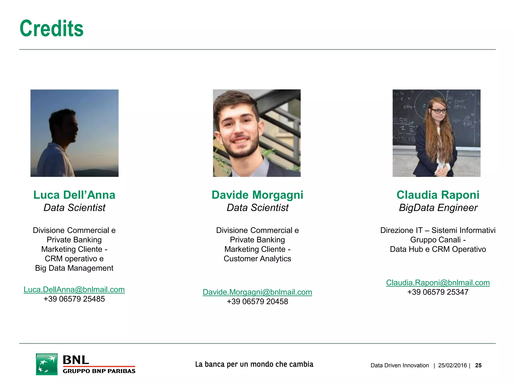 | 25/02/2016 |Data Driven Innovation 25
Credits
Luca Dell’Anna
Data Scientist
Divisione Commercial e
Private Banking
Marketing Cliente -
CRM operativo e
Big Data Management
Luca.DellAnna@bnlmail.com
+39 06579 25485
Davide Morgagni
Data Scientist
Divisione Commercial e
Private Banking
Marketing Cliente -
Customer Analytics
Davide.Morgagni@bnlmail.com
+39 06579 20458
Claudia Raponi
BigData Engineer
Direzione IT – Sistemi Informativi
Gruppo Canali -
Data Hub e CRM Operativo
Claudia.Raponi@bnlmail.com
+39 06579 25347
 