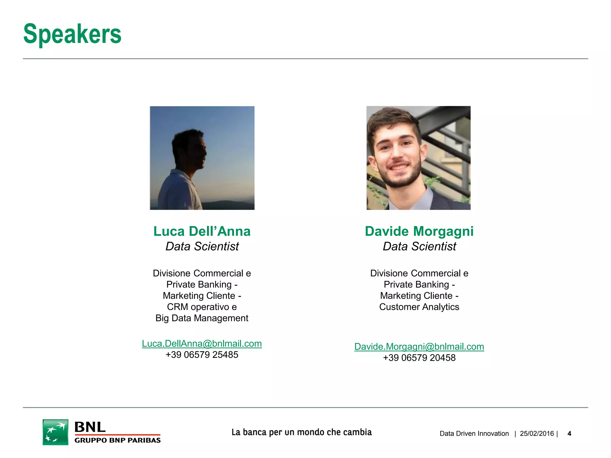 | 25/02/2016 |Data Driven Innovation 4
Speakers
Luca Dell’Anna
Data Scientist
Divisione Commercial e
Private Banking -
Marketing Cliente -
CRM operativo e
Big Data Management
Luca.DellAnna@bnlmail.com
+39 06579 25485
Davide Morgagni
Data Scientist
Divisione Commercial e
Private Banking -
Marketing Cliente -
Customer Analytics
Davide.Morgagni@bnlmail.com
+39 06579 20458
 