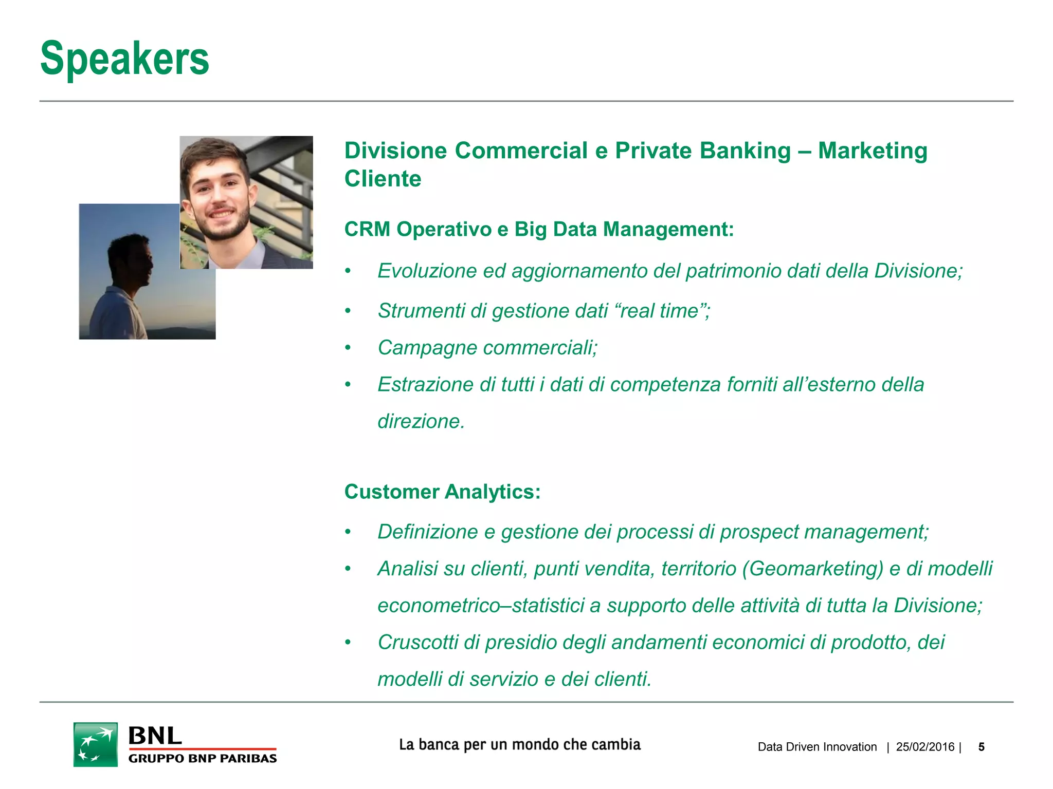 | 25/02/2016 |Data Driven Innovation 5
Speakers
Divisione Commercial e Private Banking – Marketing
Cliente
CRM Operativo e Big Data Management:
• Evoluzione ed aggiornamento del patrimonio dati della Divisione;
• Strumenti di gestione dati “real time”;
• Campagne commerciali;
• Estrazione di tutti i dati di competenza forniti all’esterno della
direzione.
Customer Analytics:
• Definizione e gestione dei processi di prospect management;
• Analisi su clienti, punti vendita, territorio (Geomarketing) e di modelli
econometrico–statistici a supporto delle attività di tutta la Divisione;
• Cruscotti di presidio degli andamenti economici di prodotto, dei
modelli di servizio e dei clienti.
 