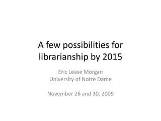 A few possibilities for
librarianship by 2015
      Eric Lease Morgan
   University of Notre Dame

  November 26 and 30, 2009
 