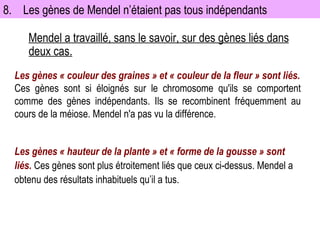 8. Les gènes de Mendel n’étaient pas tous indépendants Mendel a travaillé, sans le savoir, sur des gènes liés dans deux cas. Les gènes « hauteur de la plante » et « forme de la gousse » sont liés.  Ces gènes sont plus étroitement liés que ceux ci-dessus. Mendel a obtenu des résultats inhabituels qu’il a tus. Les gènes « couleur des graines » et « couleur de la fleur » sont liés. Ces gènes sont si éloignés sur le chromosome qu'ils se comportent comme des gènes indépendants. Ils se recombinent fréquemment au cours de la méiose. Mendel n'a pas vu la différence.  