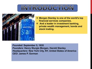  Morgan Stanley is one of the world's top
financial services companies.
 And a leader in investment banking,
private wealth management, bonds and
stock trading.
Founded: September 5, 1935
Founders: Henry Sturgis Morgan, Harold Stanley
Headquarters: New York City, NY, United States of America
CEO: James P. Gorman
 