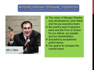  The vision of Morgan Stanley
was developed by John Mack
and his top executive team.
 the world’s best investment
bank and the Firm of choice
for our clients, our people,
and our shareholders.
 Succeed by exceptional
performance.
 Our goal is to increase the
market share.
 