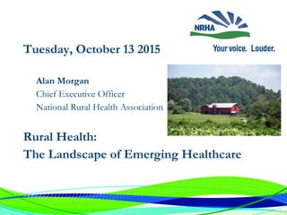 Alan Morgan
Chief Executive Officer
National Rural Health Association
Tuesday, October 13 2015
Rural Health:
The Landscape of Emerging Healthcare
 
