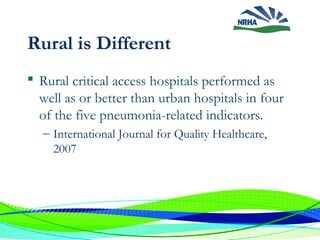 Rural is Different
 Rural critical access hospitals performed as
well as or better than urban hospitals in four
of the five pneumonia-related indicators.
– International Journal for Quality Healthcare,
2007
 