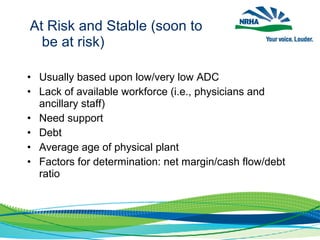 • Usually based upon low/very low ADC
• Lack of available workforce (i.e., physicians and
ancillary staff)
• Need support
• Debt
• Average age of physical plant
• Factors for determination: net margin/cash flow/debt
ratio
At Risk and Stable (soon to
be at risk)
 