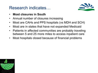 Research indicates…
• Most closures in South
• Annual number of closures increasing
• Most are CAHs and PPS hospitals (vs MDH and SCH)
• Most are in states that have not expanded Medicaid
• Patients in affected communities are probably traveling
between 5 and 25 more miles to access inpatient care
• Most hospitals closed because of financial problems
 