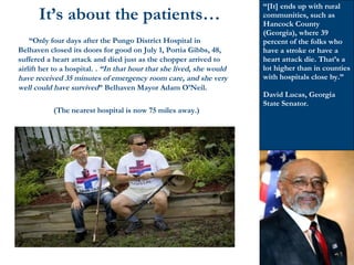  “Only four days after the Pungo District Hospital in
Belhaven closed its doors for good on July 1, Portia Gibbs, 48,
suffered a heart attack and died just as the chopper arrived to
airlift her to a hospital. . “In that hour that she lived, she would
have received 35 minutes of emergency room care, and she very
well could have survived” Belhaven Mayor Adam O’Neil.
(The nearest hospital is now 75 miles away.)
It’s about the patients…
“[It] ends up with rural
communities, such as
Hancock County
(Georgia), where 39
percent of the folks who
have a stroke or have a
heart attack die. That’s a
lot higher than in counties
with hospitals close by.”
David Lucas, Georgia
State Senator.
 