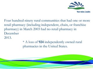 Four hundred ninety rural communities that had one or more
retail pharmacy (including independent, chain, or franchise
pharmacy) in March 2003 had no retail pharmacy in
December
2013.
* A loss of 924 independently owned rural
pharmacies in the United States.
 