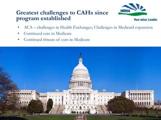 Greatest challenges to CAHs since
program established
• ACA – challenges in Health Exchanges; Challenges in Medicaid expansion
• Continued cuts in Medicare
• Continued threats of cuts in Medicare
 