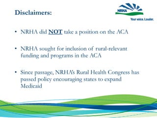 Disclaimers:
• NRHA did NOT take a position on the ACA
• NRHA sought for inclusion of rural-relevant
funding and programs in the ACA
• Since passage, NRHA’s Rural Health Congress has
passed policy encouraging states to expand
Medicaid
 