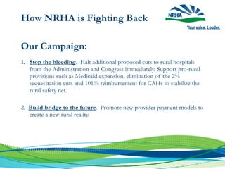 How NRHA is Fighting Back
Our Campaign:
1. Stop the bleeding. Halt additional proposed cuts to rural hospitals
from the Administration and Congress immediately. Support pro-rural
provisions such as Medicaid expansion, elimination of the 2%
sequestration cuts and 101% reimbursement for CAHs to stabilize the
rural safety net.
2. Build bridge to the future. Promote new provider payment models to
create a new rural reality.
 